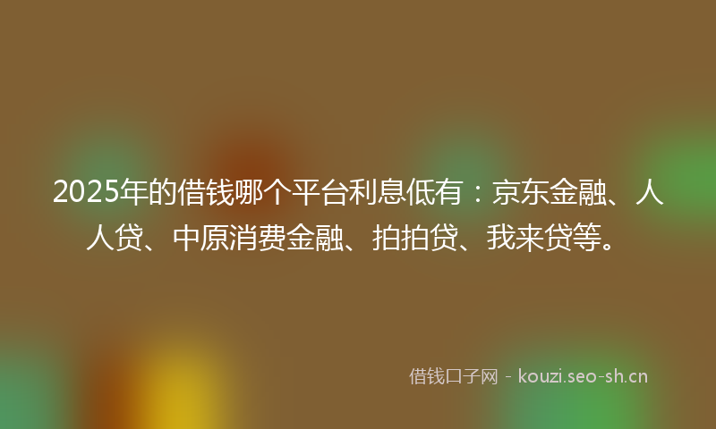 2025年的借钱哪个平台利息低有：京东金融、人人贷、中原消费金融、拍拍贷、我来贷等。
