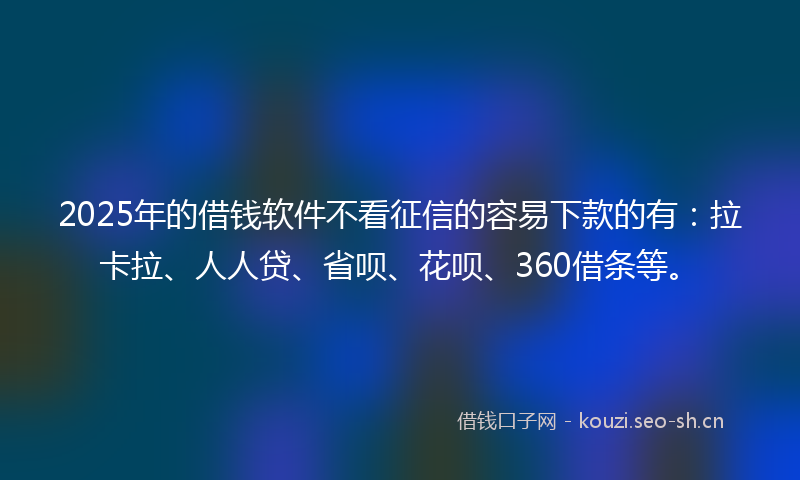 2025年的借钱软件不看征信的容易下款的有：拉卡拉、人人贷、省呗、花呗、360借条等。