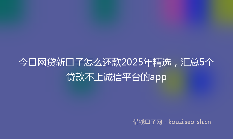 今日网贷新口子怎么还款2025年精选，汇总5个贷款不上诚信平台的app