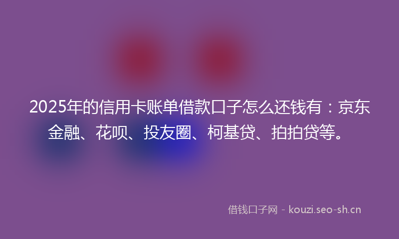 2025年的信用卡账单借款口子怎么还钱有：京东金融、花呗、投友圈、柯基贷、拍拍贷等。