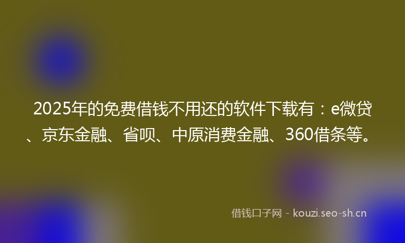 2025年的免费借钱不用还的软件下载有：e微贷、京东金融、省呗、中原消费金融、360借条等。