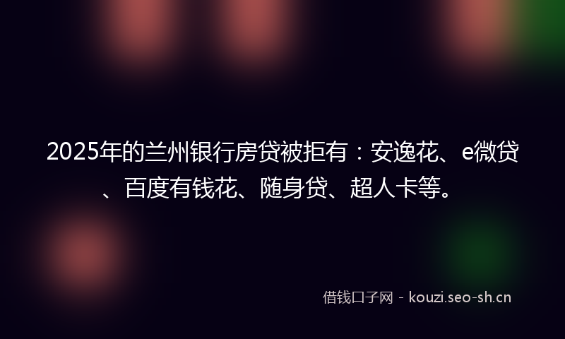 2025年的兰州银行房贷被拒有：安逸花、e微贷、百度有钱花、随身贷、超人卡等。