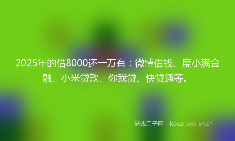 2025年的借8000还一万有：微博借钱、度小满金融、小米贷款、你我贷、快贷通等。
