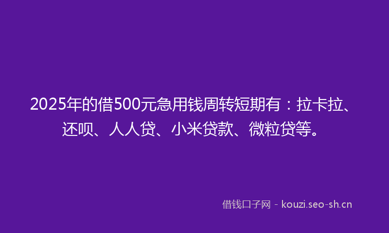 2025年的借500元急用钱周转短期有：拉卡拉、还呗、人人贷、小米贷款、微粒贷等。