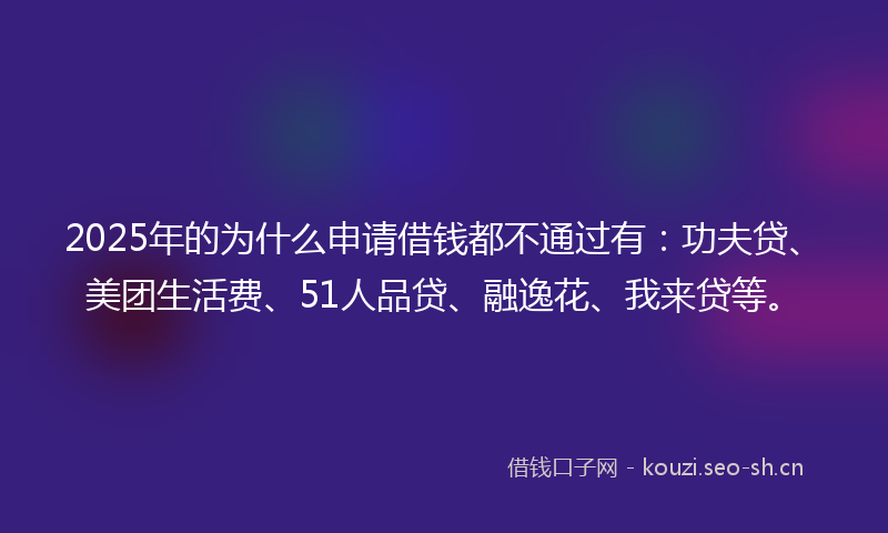 2025年的为什么申请借钱都不通过有：功夫贷、美团生活费、51人品贷、融逸花、我来贷等。