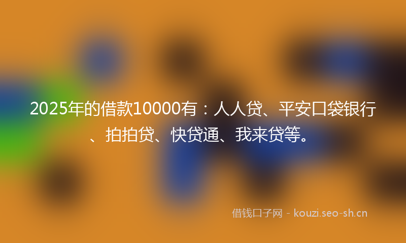 2025年的借款10000有：人人贷、平安口袋银行、拍拍贷、快贷通、我来贷等。