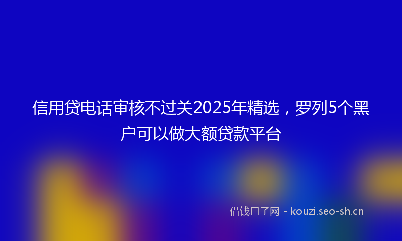 信用贷电话审核不过关2025年精选，罗列5个黑户可以做大额贷款平台
