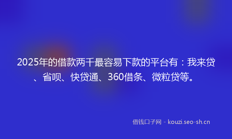 2025年的借款两千最容易下款的平台有：我来贷、省呗、快贷通、360借条、微粒贷等。