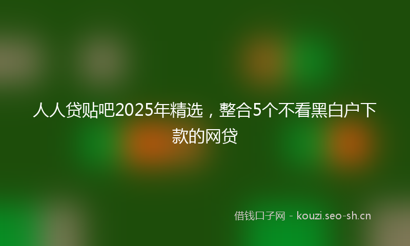 人人贷贴吧2025年精选，整合5个不看黑白户下款的网贷