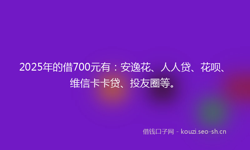 2025年的借700元有：安逸花、人人贷、花呗、维信卡卡贷、投友圈等。