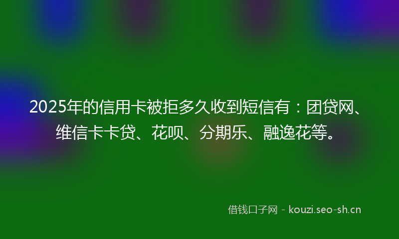2025年的信用卡被拒多久收到短信有：团贷网、维信卡卡贷、花呗、分期乐、融逸花等。