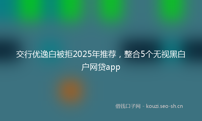 交行优逸白被拒2025年推荐，整合5个无视黑白户网贷app