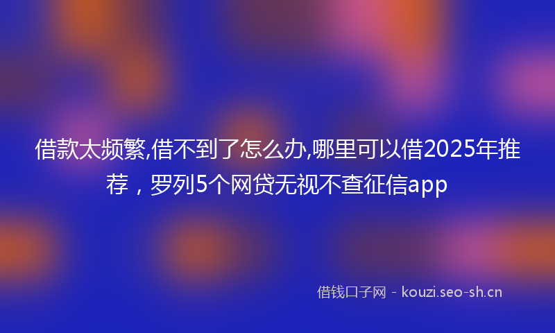 借款太频繁,借不到了怎么办,哪里可以借2025年推荐，罗列5个网贷无视不查征信app