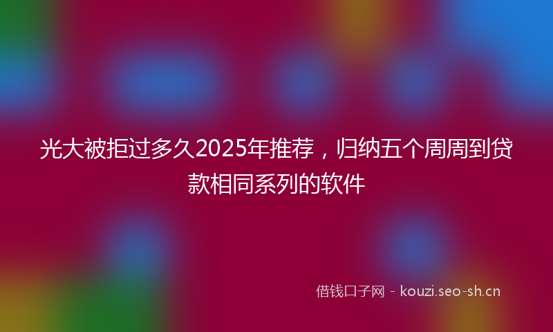 光大被拒过多久2025年推荐，归纳五个周周到贷款相同系列的软件