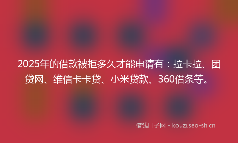 2025年的借款被拒多久才能申请有：拉卡拉、团贷网、维信卡卡贷、小米贷款、360借条等。