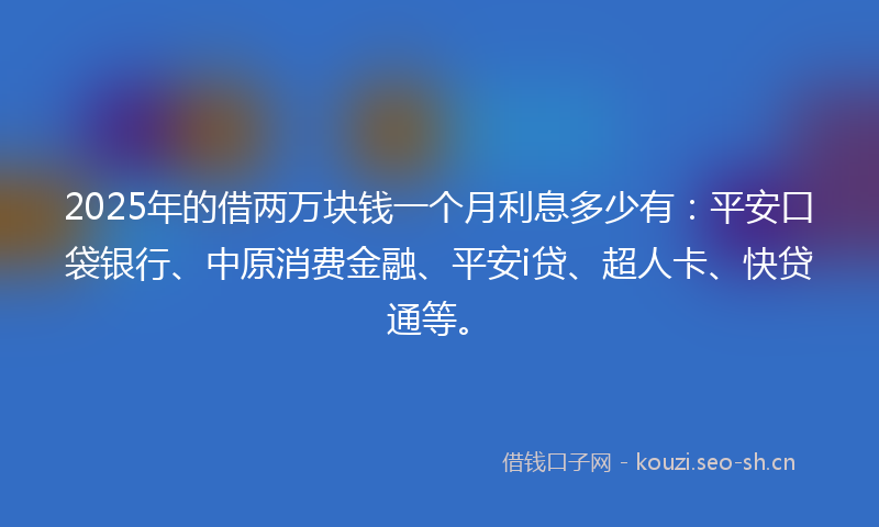 2025年的借两万块钱一个月利息多少有：平安口袋银行、中原消费金融、平安i贷、超人卡、快贷通等。