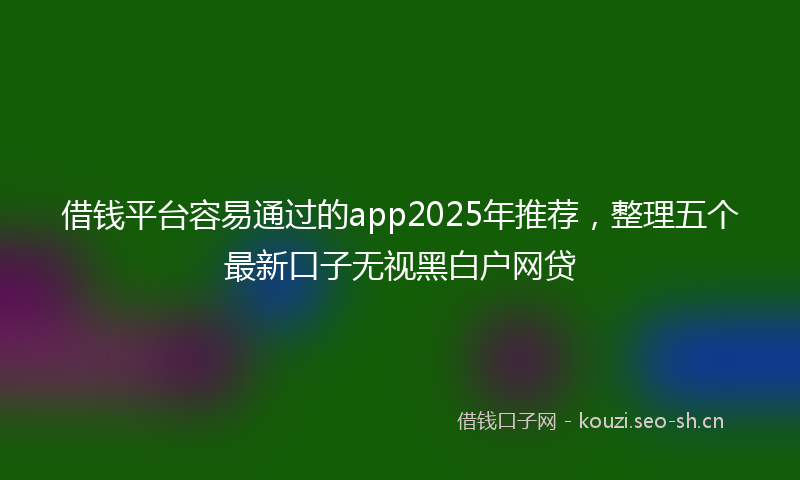借钱平台容易通过的app2025年推荐，整理五个最新口子无视黑白户网贷