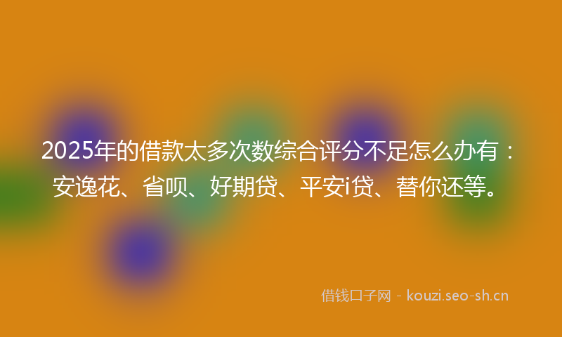 2025年的借款太多次数综合评分不足怎么办有:安逸花、省呗、好期贷、平安i贷、替你还等。