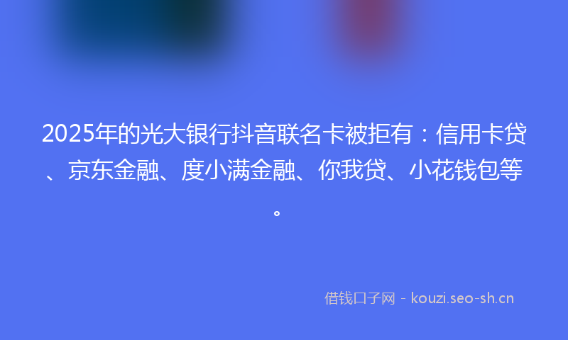 2025年的光大银行抖音联名卡被拒有：信用卡贷、京东金融、度小满金融、你我贷、小花钱包等。