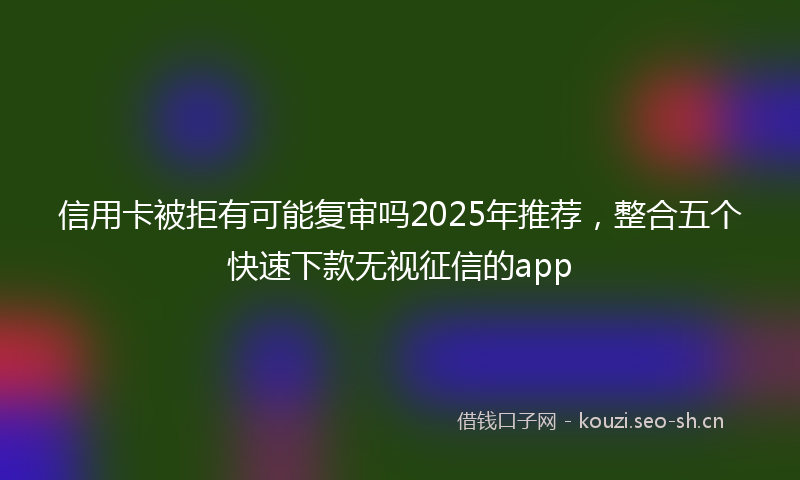 信用卡被拒有可能复审吗2025年推荐，整合五个快速下款无视征信的app