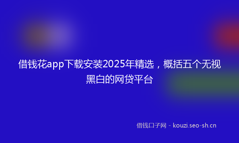 借钱花app下载安装2025年精选，概括五个无视黑白的网贷平台