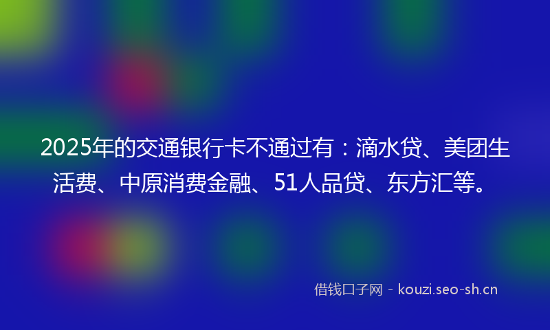 2025年的交通银行卡不通过有：滴水贷、美团生活费、中原消费金融、51人品贷、东方汇等。