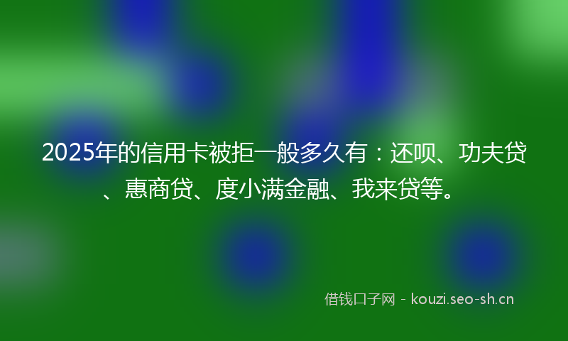 2025年的信用卡被拒一般多久有：还呗、功夫贷、惠商贷、度小满金融、我来贷等。