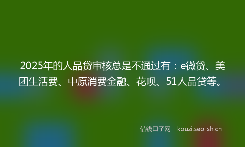 2025年的人品贷审核总是不通过有：e微贷、美团生活费、中原消费金融、花呗、51人品贷等。