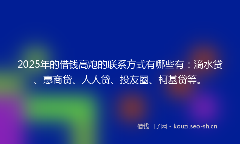 2025年的借钱高炮的联系方式有哪些有：滴水贷、惠商贷、人人贷、投友圈、柯基贷等。
