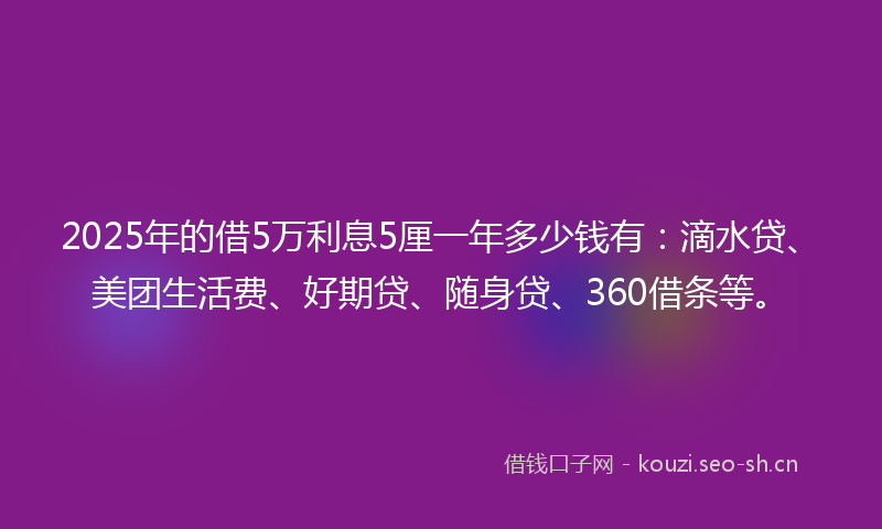 2025年的借5万利息5厘一年多少钱有：滴水贷、美团生活费、好期贷、随身贷、360借条等。