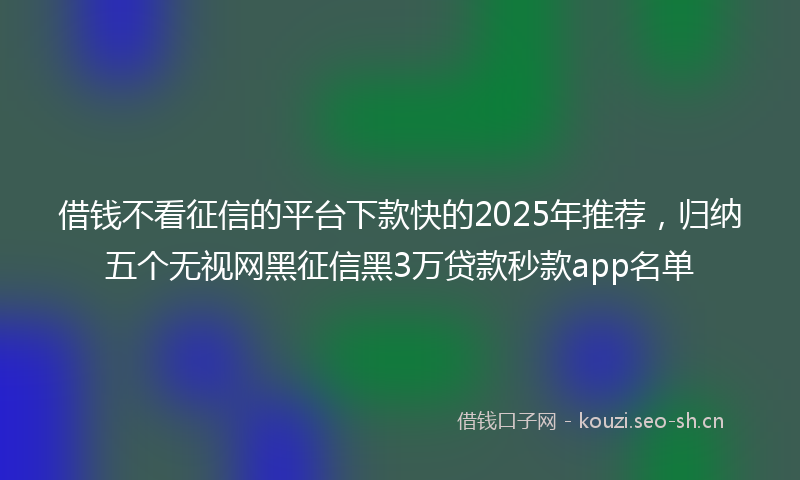 借钱不看征信的平台下款快的2025年推荐，归纳五个无视网黑征信黑3万贷款秒款app名单