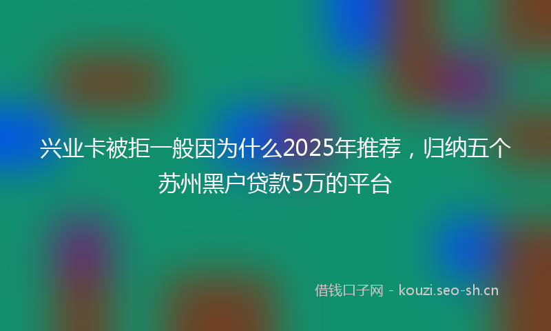 兴业卡被拒一般因为什么2025年推荐，归纳五个苏州黑户贷款5万的平台