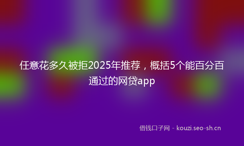任意花多久被拒2025年推荐，概括5个能百分百通过的网贷app