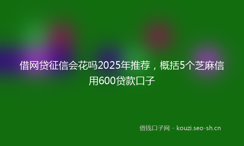 借网贷征信会花吗2025年推荐，概括5个芝麻信用600贷款口子