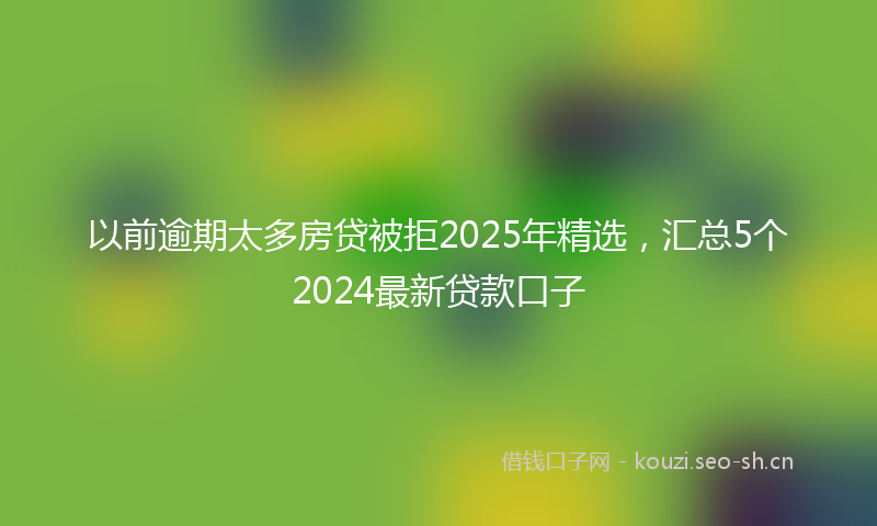 以前逾期太多房贷被拒2025年精选，汇总5个2024最新贷款口子