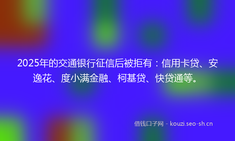 2025年的交通银行征信后被拒有:信用卡贷、安逸花、度小满金融、柯基贷、快贷通等。