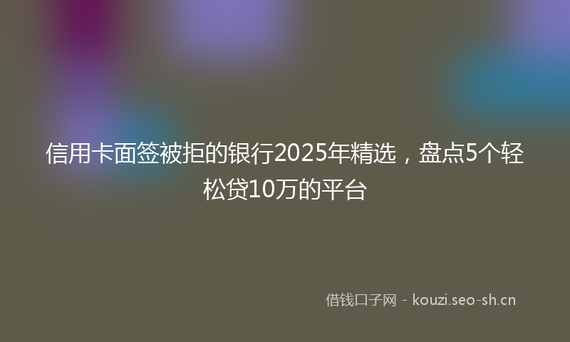 信用卡面签被拒的银行2025年精选，盘点5个轻松贷10万的平台