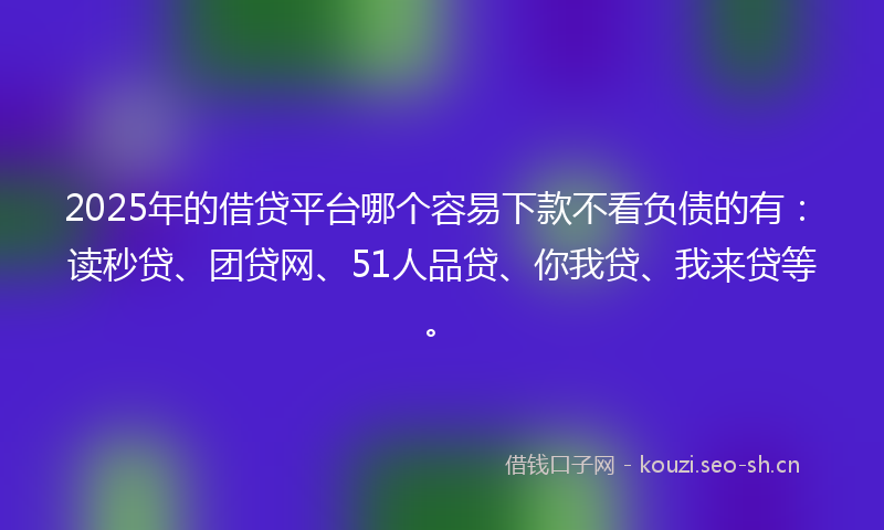 2025年的借贷平台哪个容易下款不看负债的有：读秒贷、团贷网、51人品贷、你我贷、我来贷等。