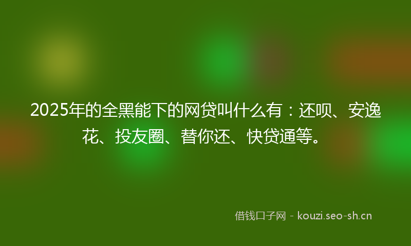 2025年的全黑能下的网贷叫什么有：还呗、安逸花、投友圈、替你还、快贷通等。