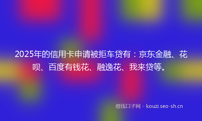2025年的信用卡申请被拒车贷有：京东金融、花呗、百度有钱花、融逸花、我来贷等。