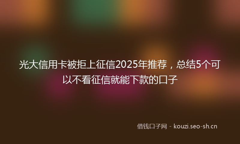 光大信用卡被拒上征信2025年推荐，总结5个可以不看征信就能下款的口子