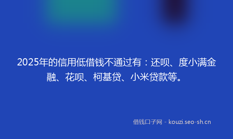2025年的信用低借钱不通过有：还呗、度小满金融、花呗、柯基贷、小米贷款等。