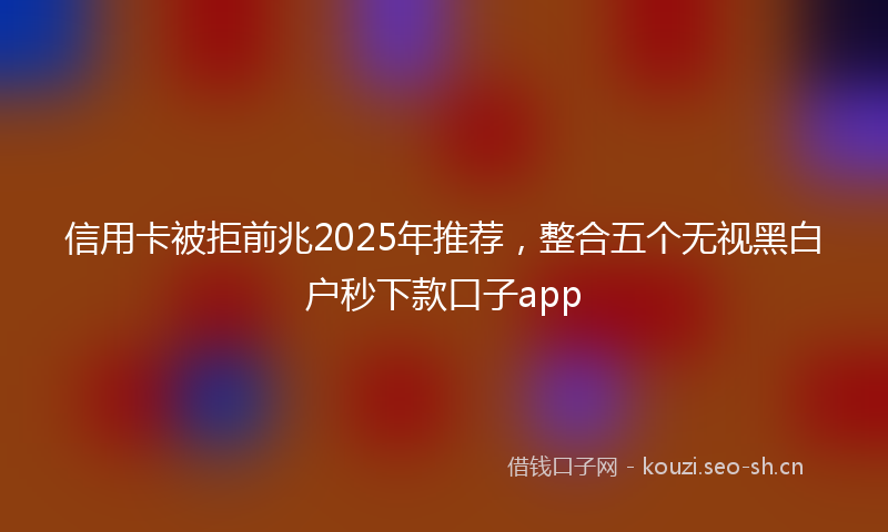 信用卡被拒前兆2025年推荐，整合五个无视黑白户秒下款口子app