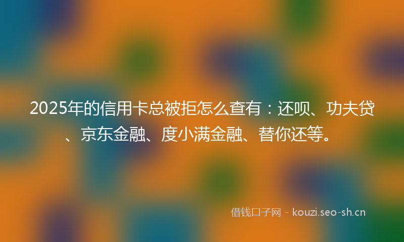 2025年的信用卡总被拒怎么查有:还呗、功夫贷、京东金融、度小满金融、替你还等。