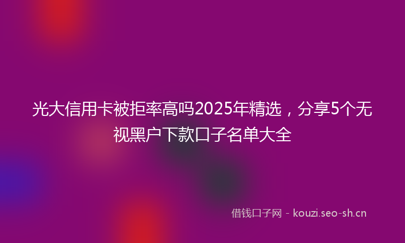 光大信用卡被拒率高吗2025年精选，分享5个无视黑户下款口子名单大全