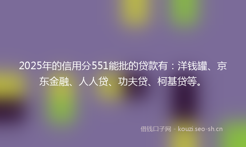 2025年的信用分551能批的贷款有：洋钱罐、京东金融、人人贷、功夫贷、柯基贷等。