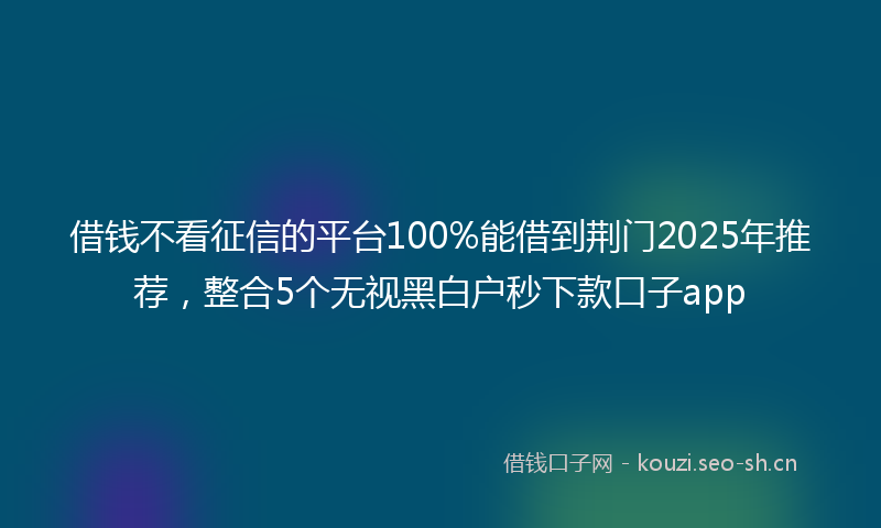 借钱不看征信的平台100%能借到荆门2025年推荐，整合5个无视黑白户秒下款口子app