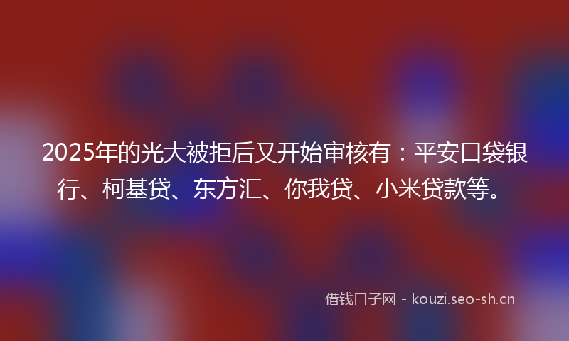 2025年的光大被拒后又开始审核有：平安口袋银行、柯基贷、东方汇、你我贷、小米贷款等。