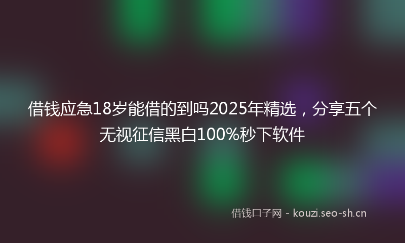 借钱应急18岁能借的到吗2025年精选，分享五个无视征信黑白100%秒下软件