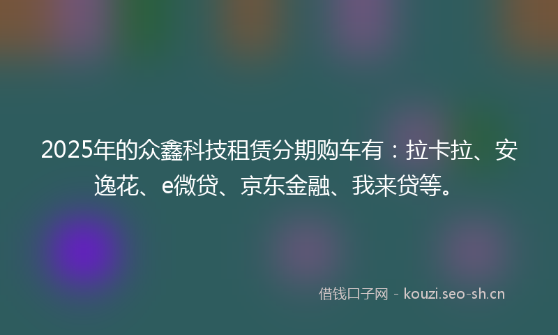 2025年的众鑫科技租赁分期购车有：拉卡拉、安逸花、e微贷、京东金融、我来贷等。
